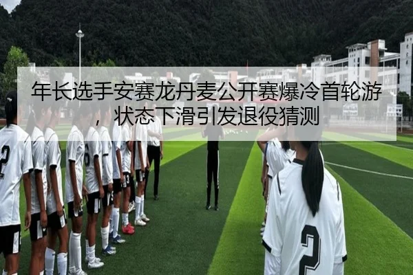 年长选手安赛龙丹麦公开赛爆冷首轮游，状态下滑引发退役猜测